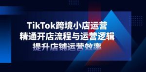 TikTok跨境电商小商店经营，熟练开店的流程与运营思路，提升店铺经营效率-中创网_专注互联网创业,项目资源整合-心诚资源网