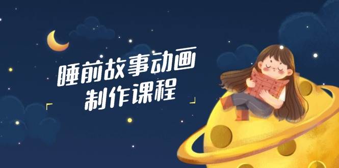 睡前小故事动画视频制作课程内容，包含AI创意文案、配声、视频编辑等，完成百分之百原创设计-中创网_专注互联网创业,项目资源整合-心诚资源网