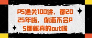 PS过关100讲,都2025年啦,你不会PS那确实out啦-中创网_专注互联网创业,项目资源整合-心诚资源网