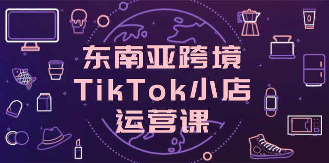 （14390期）东南亚地区跨境电商TikTok小商店运营课，把握店面设置与客户转化关键方法-中创网_专注互联网创业,项目资源整合-心诚资源网