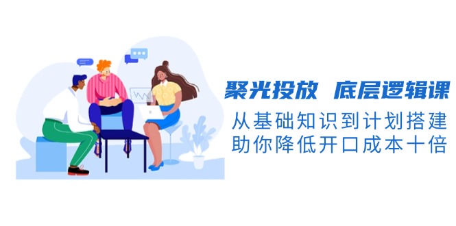 （13844期）聚光投放 底层逻辑课，从基础知识到计划搭建，助你降低开口成本十倍-中创网_专注互联网创业,项目资源整合-心诚资源网