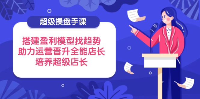 （14431期）超级操盘手课，搭建盈利模型找趋势，助力运营晋升全能店长，培养超级店长-中创网_专注互联网创业,项目资源整合-心诚资源网