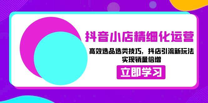 抖音小店精细化运营：高效选品选类技巧，抖店引流新玩法，实现销量倍增-中创网_专注互联网创业,项目资源整合-心诚资源网