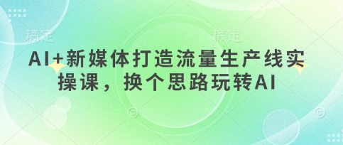AI 互联网媒体打造出总流量生产流水线实操课，换个思路轻松玩AI-中创网_专注互联网创业,项目资源整合-心诚资源网