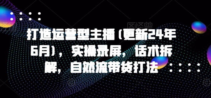 打造运营型主播(更新25年4月)，实操录屏，话术拆解，自然流带货打法-中创网_专注互联网创业,项目资源整合-心诚资源网