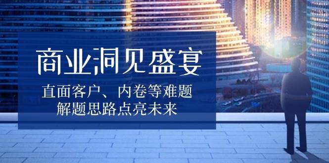 商业洞见盛宴，直面客户、内卷等难题，解题思路点亮未来-中创网_专注互联网创业,项目资源整合-心诚资源网