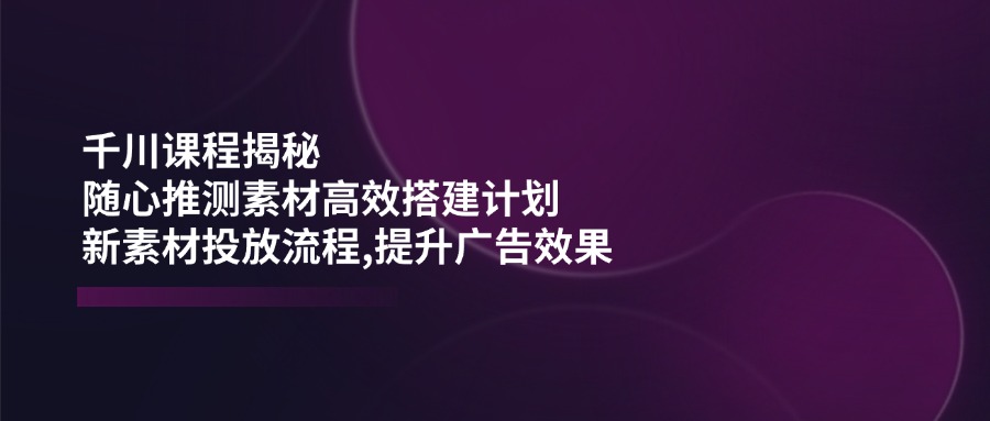 （14317期）巨量千川课程内容揭密：随心所欲推断素材内容高效率构建方案,新创意推广步骤,提高广告效应-中创网_专注互联网创业,项目资源整合-心诚资源网