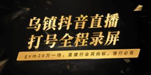 （14014期）乌镇抖音直播打号全程录屏，gvm20万一场，直播行业风向标，懂行必看-中创网_专注互联网创业,项目资源整合-心诚资源网