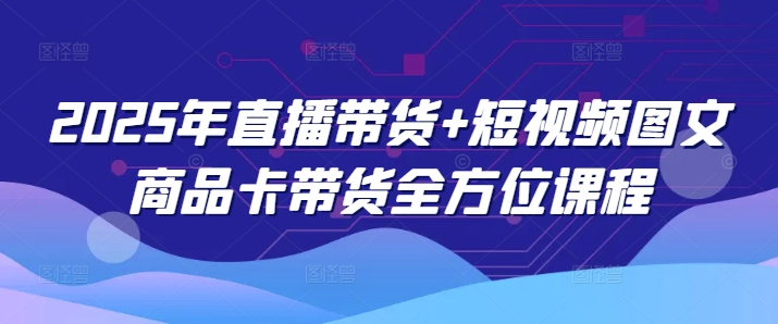 2025年直播卖货 小视频图文并茂产品卡带货多方位课程内容（升级4月）-中创网_专注互联网创业,项目资源整合-心诚资源网
