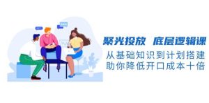 聚光投放底层逻辑课，从基础知识到计划搭建，助你降低开口成本十倍-中创网_专注互联网创业,项目资源整合-心诚资源网