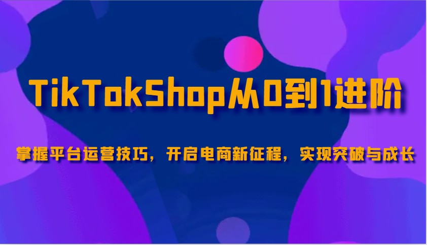 TikTokShop从0到1升阶，把握服务平台运营方法，打开电子商务新的征程，取得突破和成长-中创网_专注互联网创业,项目资源整合-心诚资源网