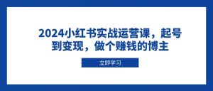 2024小红书实战运营课，起号到变现，做个赚钱的博主-中创网_专注互联网创业,项目资源整合-心诚资源网