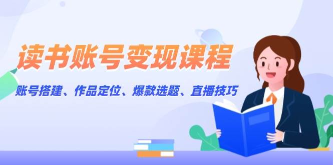 读书账号变现课程：账号搭建、作品定位、爆款选题、直播技巧-中创网_专注互联网创业,项目资源整合-心诚资源网