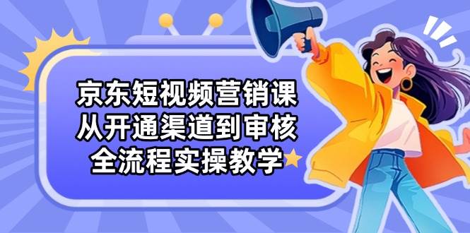 京东短视频营销课：从开通渠道到审核，全流程实操教学-中创网_专注互联网创业,项目资源整合-心诚资源网