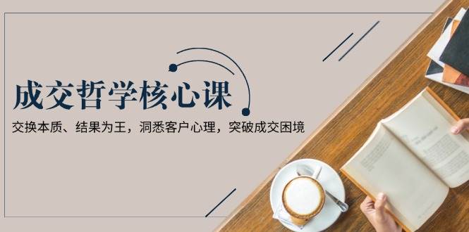 成交哲学课，交换本质、结果为王，洞悉客户心理，突破成交困境-中创网_专注互联网创业,项目资源整合-心诚资源网