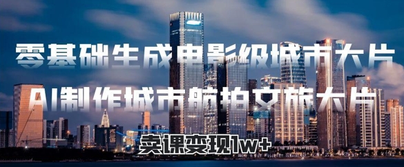零基础生成电影级城市大片，AI制作城市航拍文旅大片，卖课变现1w+-中创网_专注互联网创业,项目资源整合-心诚资源网