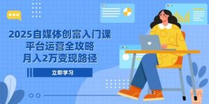 2025自媒体平台财富新手入门课，电商平台运营攻略大全，月入2万转现途径-中创网_专注互联网创业,项目资源整合-心诚资源网