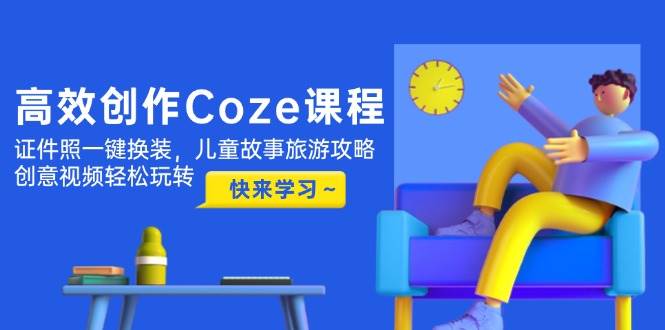 高效率写作Coze课程内容，证件照片一键换装，幼儿故事游玩攻略，创意广告视频快速上手-中创网_专注互联网创业,项目资源整合-心诚资源网