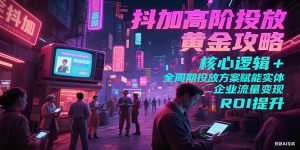 抖加高阶投放黄金攻略：核心逻辑全周期投放方案赋能实体企业流量变现 ROI 提升-中创网_专注互联网创业,项目资源整合-心诚资源网