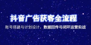 抖音广告获客全流程,账号搭建与计划设计,数据回传与闭环运营实战-中创网_专注互联网创业,项目资源整合-心诚资源网