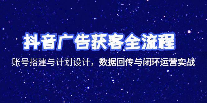 抖音广告获客全流程，账号搭建与计划设计，数据回传与闭环运营实战-中创网_专注互联网创业,项目资源整合-心诚资源网