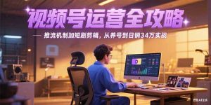 (15217期)2025视频号运营全攻略,推流机制加短剧剪辑,从养号到日销34万实战-中创网_专注互联网创业,项目资源整合-心诚资源网