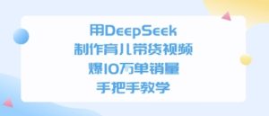 用DeepSeek制作育儿带货视频,手把手教学,爆10W单销量-中创网_专注互联网创业,项目资源整合-心诚资源网