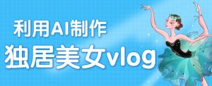 利用AI制作独居美女vlog短视频,零门槛轻松做爆款,22条作品涨粉33万-中创网_专注互联网创业,项目资源整合-心诚资源网