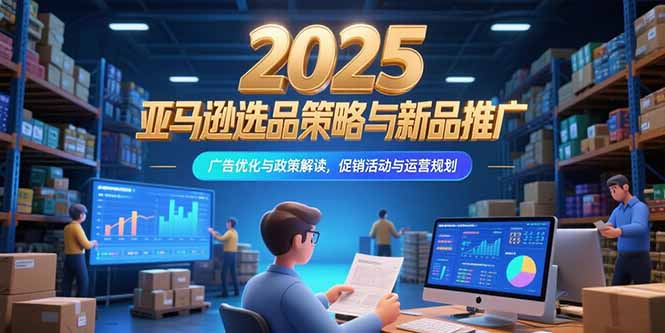 （15347期）2025亚马逊选品策略与新品推广，广告优化与政策解读，促销活动与运营规划-中创网_专注互联网创业,项目资源整合-心诚资源网
