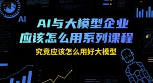 AI与大模型企业应该怎么用系列课程,究竟应该怎么用好大模型-中创网_专注互联网创业,项目资源整合-心诚资源网