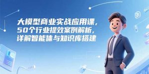 （15274期）大模型商业实战应用课，50个行业提效案例解析，详解智能体与知识库搭建-中创网_专注互联网创业,项目资源整合-心诚资源网