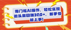 零门槛AI操作，轻松实现微头条日入3张+，新手也能上手!-中创网_专注互联网创业,项目资源整合-心诚资源网