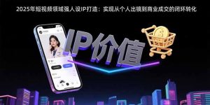(15599期)2025年短视频领域人设IP打造:实现从个人出镜到商业成交的闭环转化-中创网_专注互联网创业,项目资源整合-心诚资源网