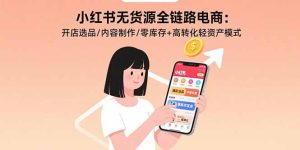 (15785期)小红书无货源全链路电商:开店选品/内容制作/零库存+高转化轻资产模式-中创网_专注互联网创业,项目资源整合-心诚资源网
