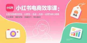 (15838期)小红书电商效率课:从账号搭建到变现,以养号-选品-内容-运营为核心链路-中创网_专注互联网创业,项目资源整合-心诚资源网