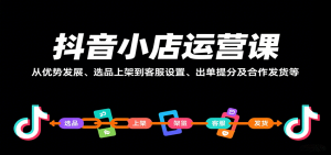 抖音小店运营课,从优势发展、选品上架到客服设置、出单提分及合作发货等-中创网_专注互联网创业,项目资源整合-心诚资源网