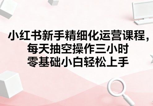 小红书新手精细化运营课程，每天抽空操作三小时，零基础小白轻松上手-中创网_专注互联网创业,项目资源整合-心诚资源网