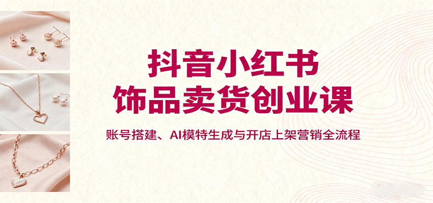 抖音小红书饰品卖货创业课，账号搭建、AI模特生成与开店上架营销全流程-中创网-专注创业项目分享_资源整合-心诚资源网