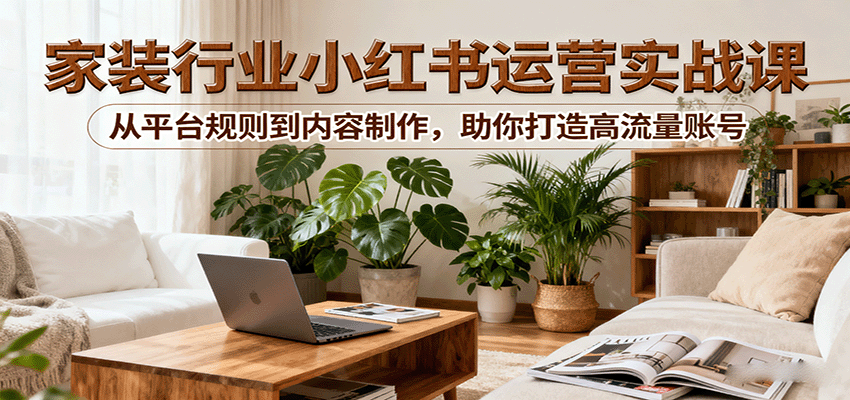 小红书家装行业运营实战课：从平台规则到内容制作，助你打造高流量账号-中创网-专注创业项目分享_资源整合-心诚资源网