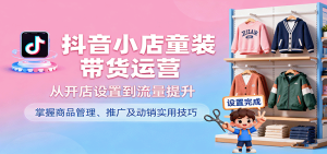 抖音小店童装带货运营，从开店设置到流量提升，掌握商品管理、推广及动销实用技巧-中创网-专注创业项目分享_资源整合-心诚资源网