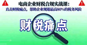 (16232期)电商企业财税合规实战课,直击财税痛点,帮助企业规避最高80%的税务风险-中创网-专注创业项目分享_资源整合-心诚资源网