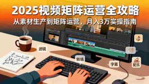 (16333期)2025短视频矩阵运营全攻略:从素材生产到矩阵运营,月入3万实操指南-中创网-专注创业项目分享_资源整合-心诚资源网