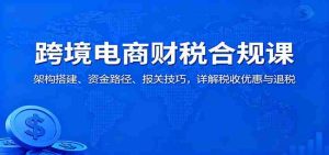跨境电商财税合规课：架构搭建、资金路径、报关技巧，详解税收优惠与退税-中创网-专注创业项目分享_资源整合-心诚资源网